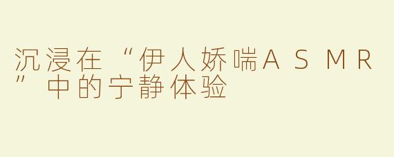 沉浸在“伊人娇喘ASMR”中的宁静体验