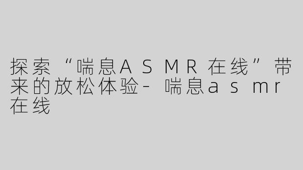 探索“喘息ASMR在线”带来的放松体验-喘息asmr在线