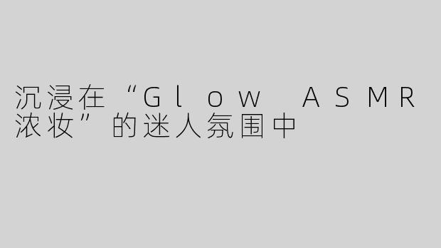 沉浸在“Glow ASMR浓妆”的迷人氛围中