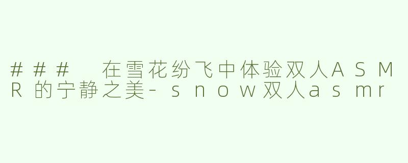 ### 在雪花纷飞中体验双人ASMR的宁静之美-snow双人asmr