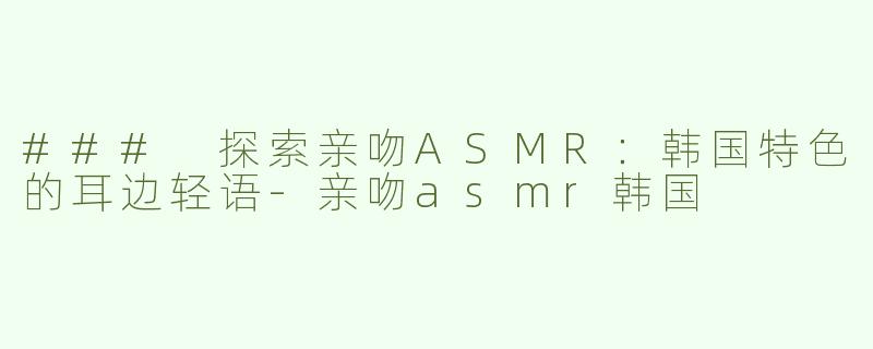 ### 探索亲吻ASMR：韩国特色的耳边轻语-亲吻asmr韩国