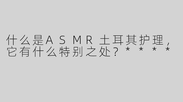 什么是ASMR土耳其护理，它有什么特别之处？****