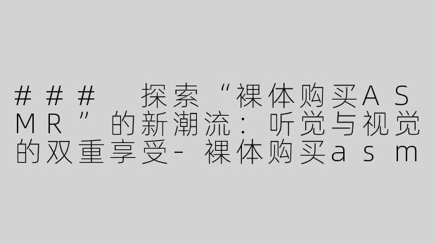 ### 探索“裸体购买ASMR”的新潮流：听觉与视觉的双重享受-裸体购买asmr