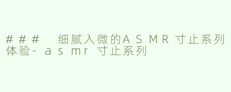 ### 细腻入微的ASMR寸止系列体验