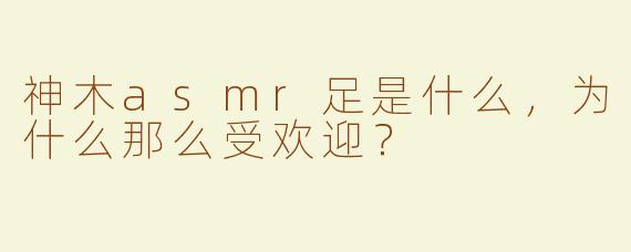神木asmr足是什么，为什么那么受欢迎？