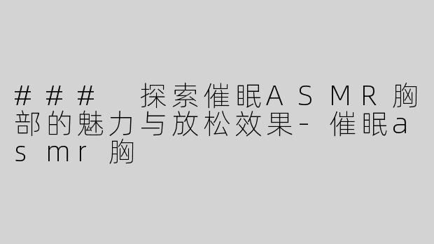 ### 探索催眠ASMR胸部的魅力与放松效果-催眠asmr胸