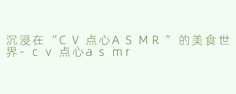 沉浸在“CV点心ASMR”的美食世界-cv点心asmr