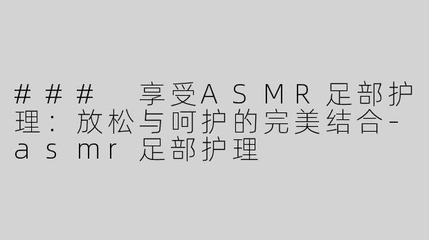 ### 享受ASMR足部护理：放松与呵护的完美结合-asmr足部护理