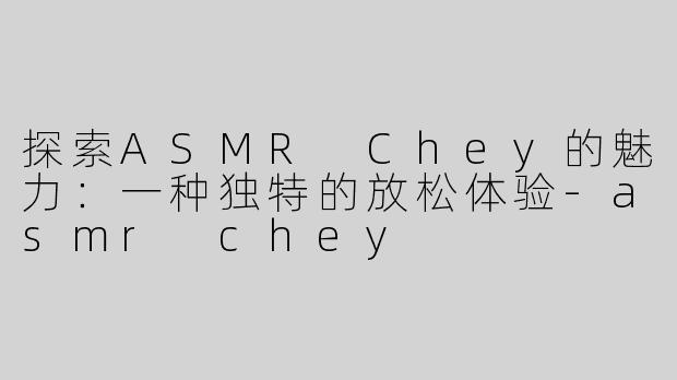 探索ASMR Chey的魅力：一种独特的放松体验-asmr chey