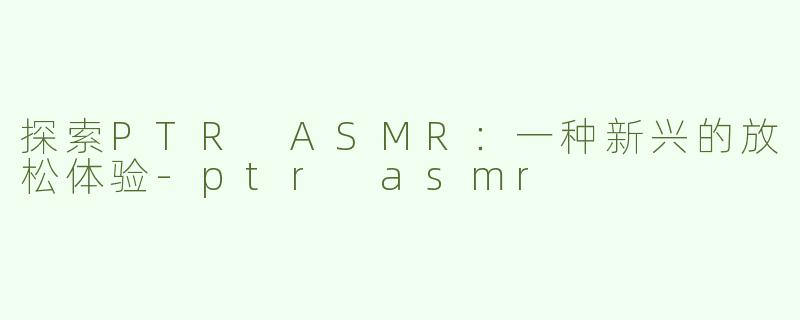探索PTR ASMR：一种新兴的放松体验-ptr asmr