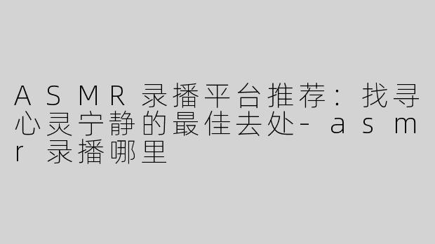ASMR录播平台推荐：找寻心灵宁静的最佳去处