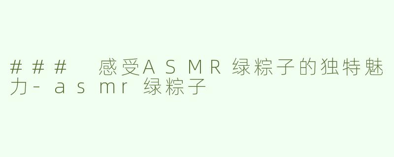 ### 感受ASMR绿粽子的独特魅力-asmr绿粽子