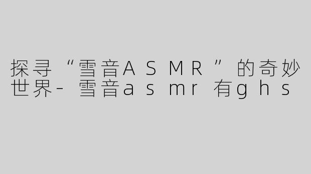 探寻“雪音ASMR”的奇妙世界-雪音asmr有ghs
