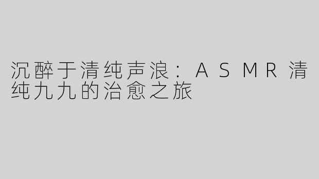 沉醉于清纯声浪：ASMR清纯九九的治愈之旅