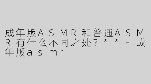 成年版ASMR和普通ASMR有什么不同之处？**