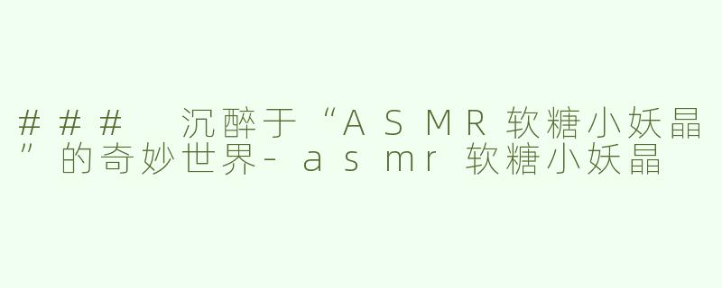 ### 沉醉于“ASMR软糖小妖晶”的奇妙世界-asmr软糖小妖晶