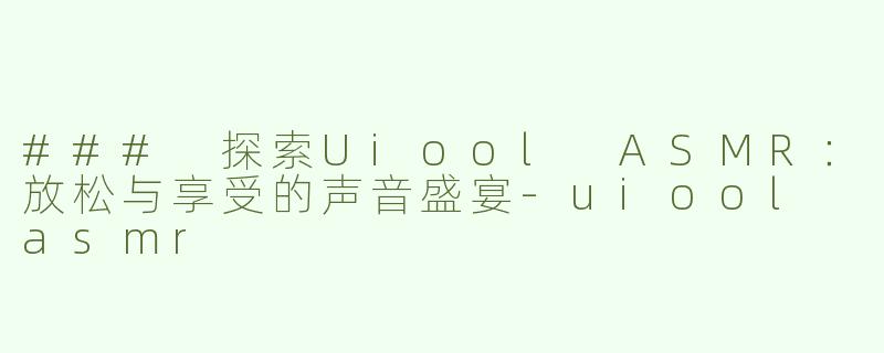 ### 探索Uiool ASMR：放松与享受的声音盛宴-uiool asmr