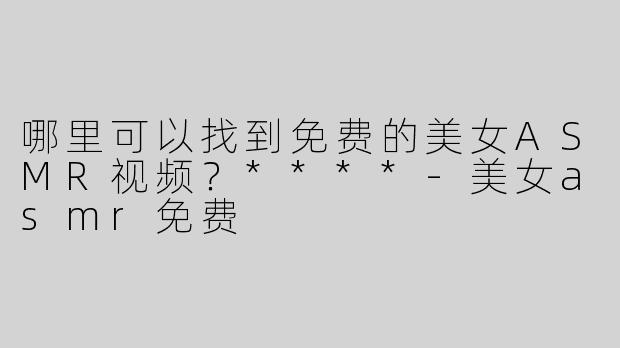 哪里可以找到免费的美女ASMR视频？****