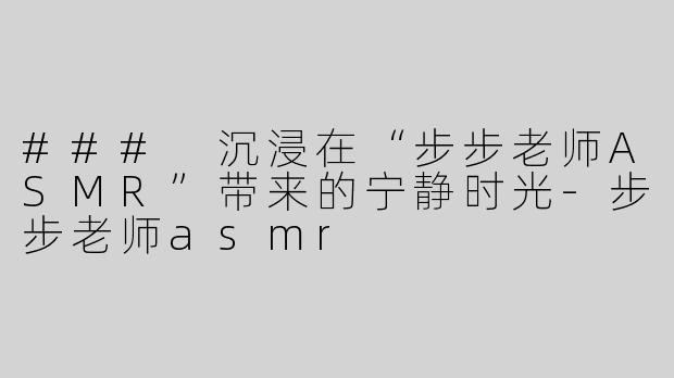 ### 沉浸在“步步老师ASMR”带来的宁静时光-步步老师asmr