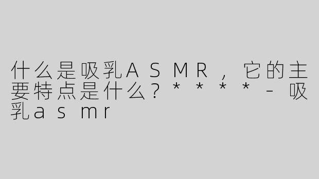 什么是吸乳ASMR，它的主要特点是什么？****-吸乳asmr