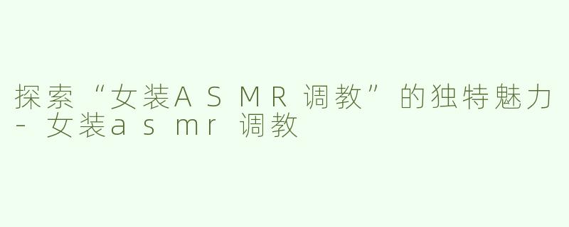 探索“女装ASMR调教”的独特魅力-女装asmr调教