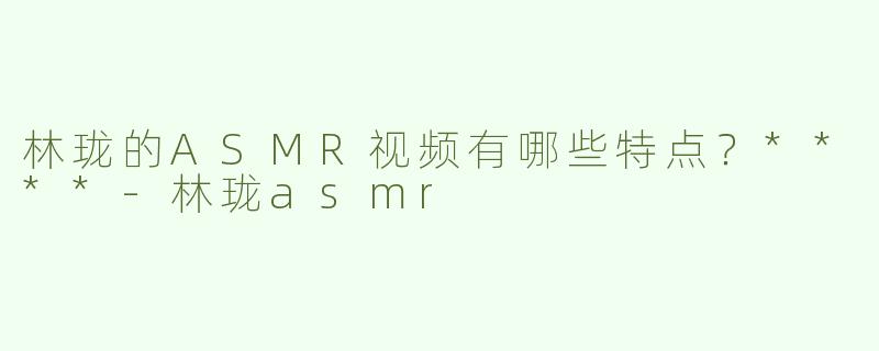 林珑的ASMR视频有哪些特点？****