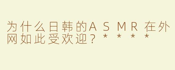 为什么日韩的ASMR在外网如此受欢迎？****