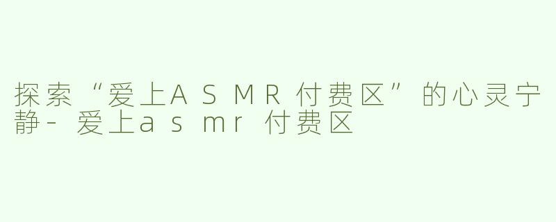 探索“爱上ASMR付费区”的心灵宁静-爱上asmr付费区