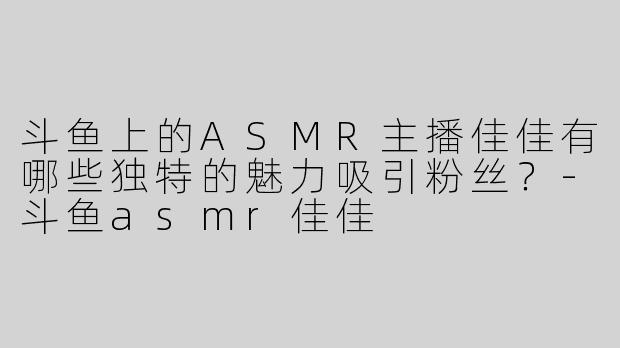 斗鱼上的ASMR主播佳佳有哪些独特的魅力吸引粉丝？