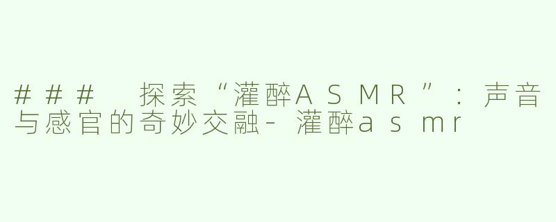 ### 探索“灌醉ASMR”：声音与感官的奇妙交融-灌醉asmr