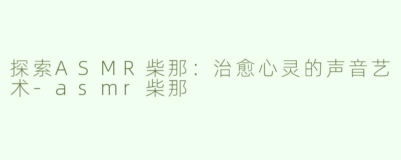 探索ASMR柴那：治愈心灵的声音艺术-asmr柴那