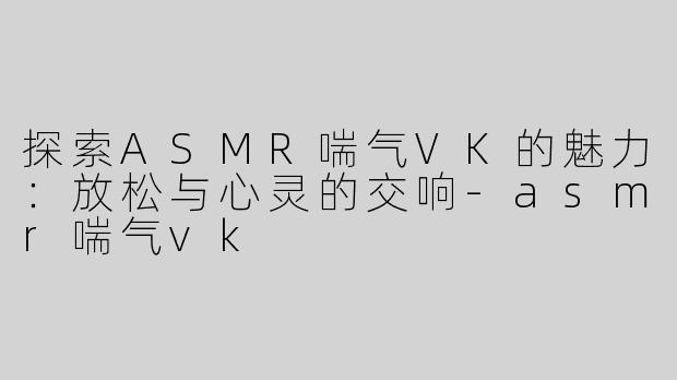 探索ASMR喘气VK的魅力：放松与心灵的交响