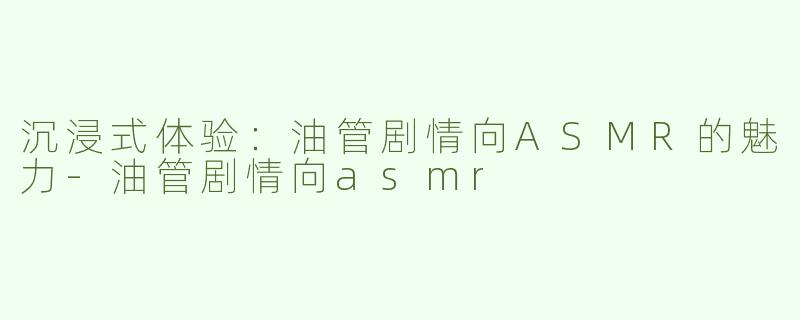 沉浸式体验：油管剧情向ASMR的魅力-油管剧情向asmr