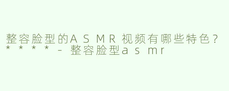 整容脸型的ASMR视频有哪些特色？****