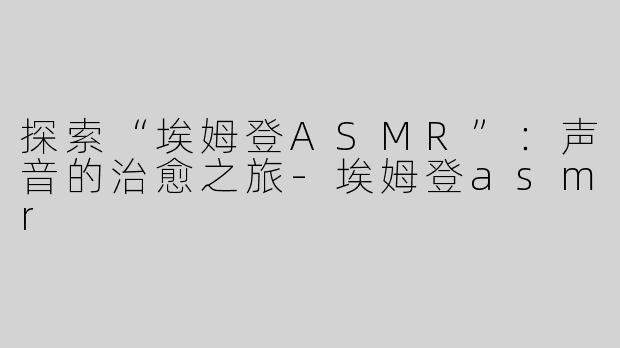 探索“埃姆登ASMR”：声音的治愈之旅-埃姆登asmr