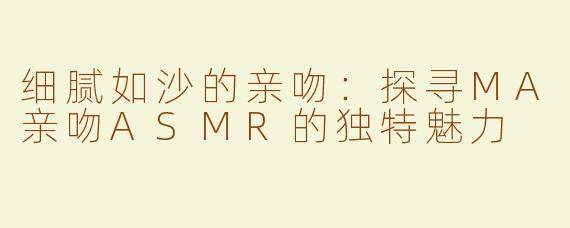 细腻如沙的亲吻：探寻MA亲吻ASMR的独特魅力