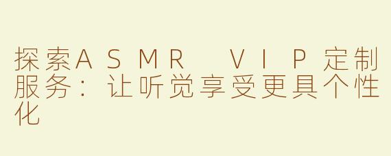 探索ASMR VIP定制服务：让听觉享受更具个性化