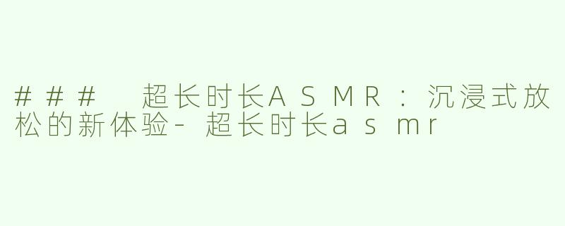 ### 超长时长ASMR：沉浸式放松的新体验-超长时长asmr