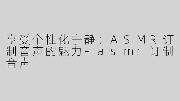 享受个性化宁静：ASMR订制音声的魅力-asmr订制音声