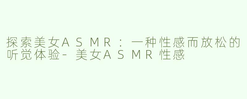 探索美女ASMR：一种性感而放松的听觉体验-美女ASMR性感