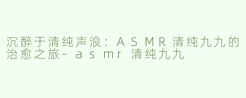 沉醉于清纯声浪：ASMR清纯九九的治愈之旅-asmr清纯九九