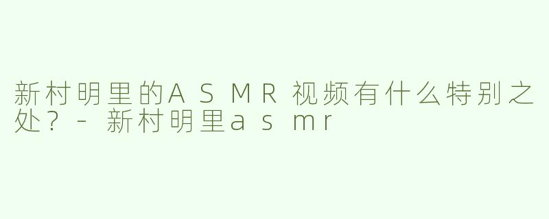 新村明里的ASMR视频有什么特别之处？