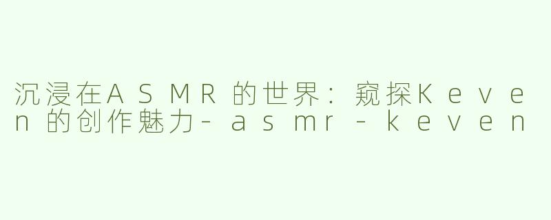 沉浸在ASMR的世界：窥探Keven的创作魅力-asmr-keven