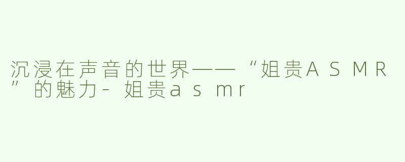 沉浸在声音的世界——“姐贵ASMR”的魅力