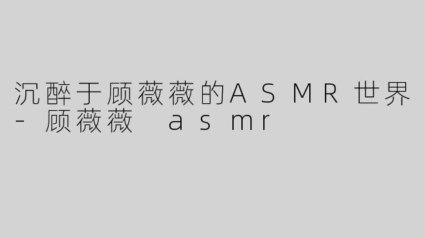 沉醉于顾薇薇的ASMR世界-顾薇薇 asmr