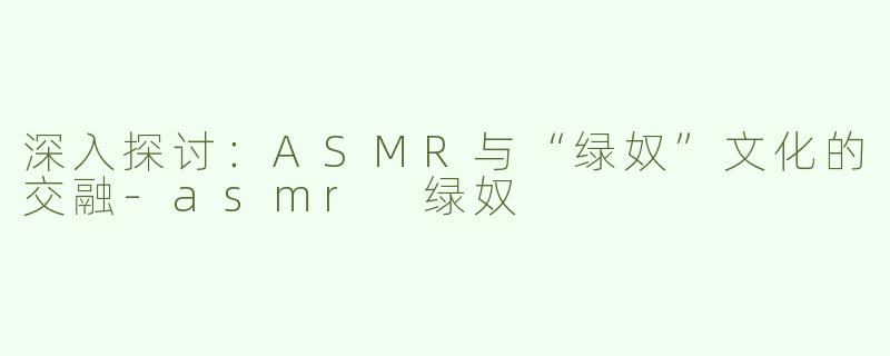 深入探讨：ASMR与“绿奴”文化的交融