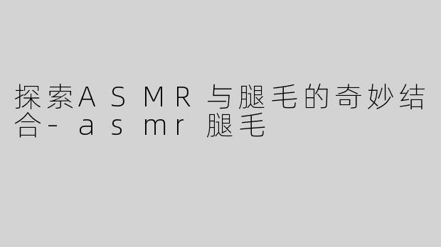 探索ASMR与腿毛的奇妙结合