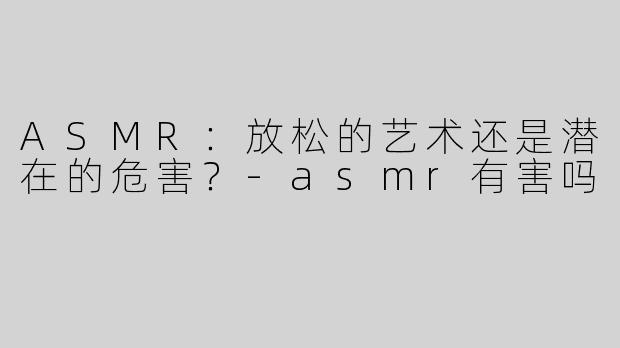 ASMR：放松的艺术还是潜在的危害？-asmr有害吗