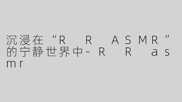 沉浸在“R R ASMR”的宁静世界中-R R asmr