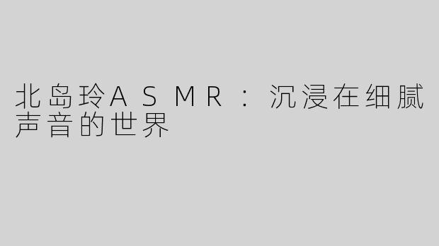 北岛玲ASMR：沉浸在细腻声音的世界
